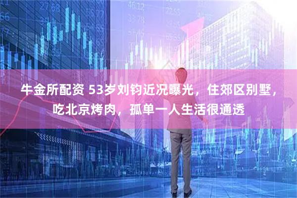牛金所配资 53岁刘钧近况曝光，住郊区别墅，吃北京烤肉，孤单一人生活很通透