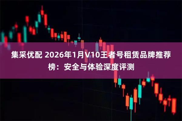 集采优配 2026年1月V10王者号租赁品牌推荐榜：安全与体验深度评测