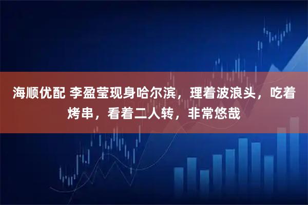 海顺优配 李盈莹现身哈尔滨，理着波浪头，吃着烤串，看着二人转，非常悠哉