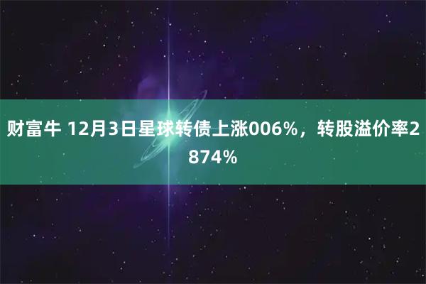财富牛 12月3日星球转债上涨006%，转股溢价率2874%