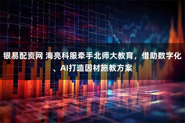 银易配资网 海亮科服牵手北师大教育，借助数字化、AI打造因材施教方案