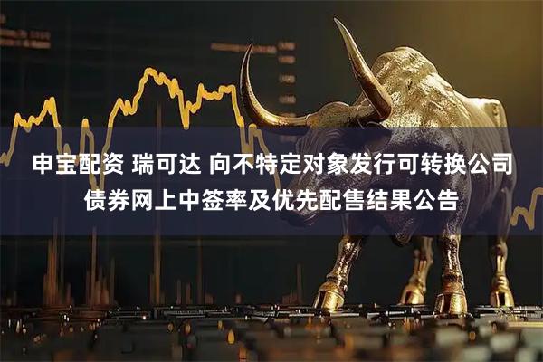 申宝配资 瑞可达 向不特定对象发行可转换公司债券网上中签率及优先配售结果公告