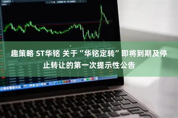 趣策略 ST华铭 关于“华铭定转”即将到期及停止转让的第一次提示性公告