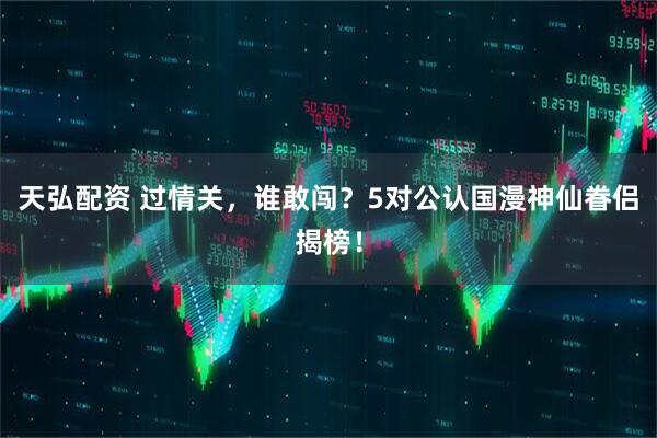 天弘配资 过情关，谁敢闯？5对公认国漫神仙眷侣揭榜！