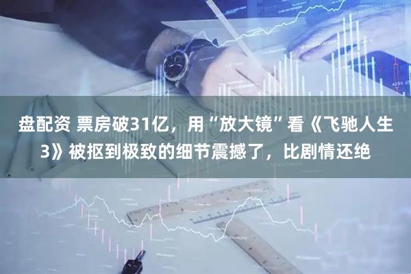 盘配资 票房破31亿，用“放大镜”看《飞驰人生3》被抠到极致的细节震撼了，比剧情还绝