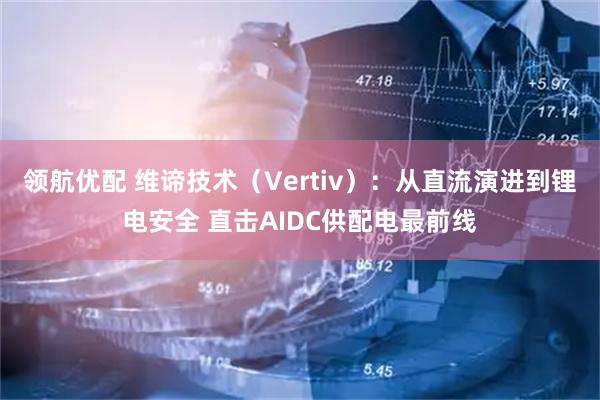 领航优配 维谛技术（Vertiv）：从直流演进到锂电安全 直击AIDC供配电最前线