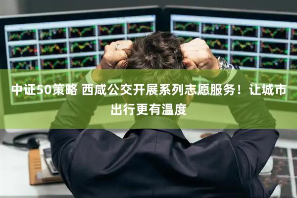 中证50策略 西咸公交开展系列志愿服务！让城市出行更有温度