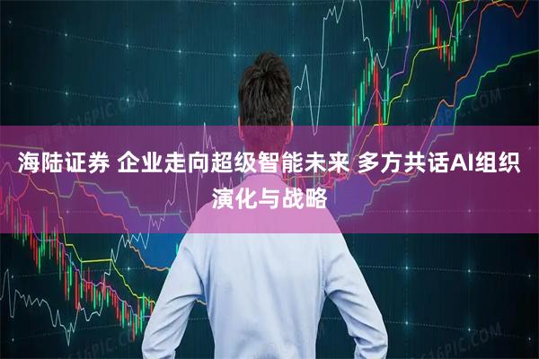 海陆证券 企业走向超级智能未来 多方共话AI组织演化与战略