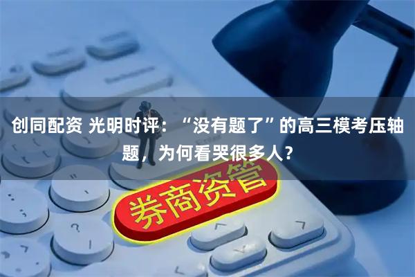 创同配资 光明时评：“没有题了”的高三模考压轴题，为何看哭很多人？