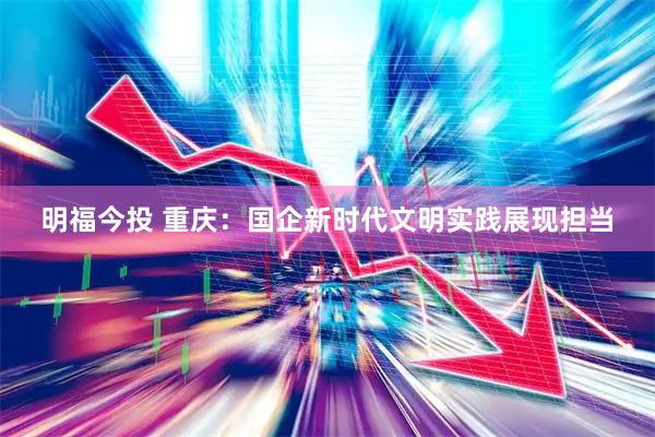 明福今投 重庆：国企新时代文明实践展现担当